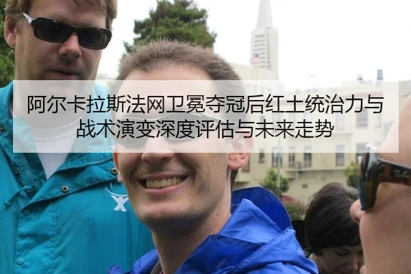 阿尔卡拉斯法网卫冕夺冠后红土统治力与战术演变深度评估与未来走势