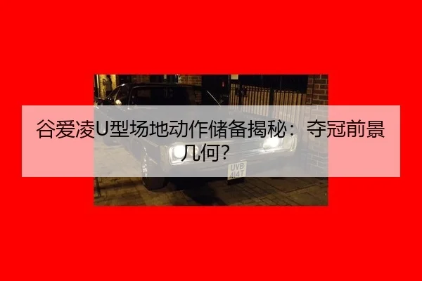 谷爱凌U型场地动作储备揭秘：夺冠前景几何？